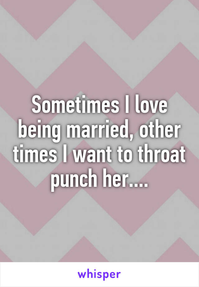 Sometimes I love being married, other times I want to throat punch her....