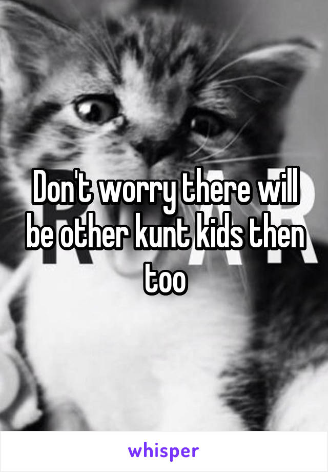 Don't worry there will be other kunt kids then too