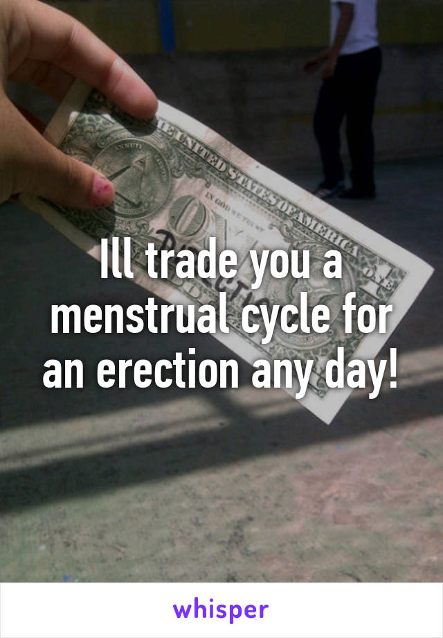 Ill trade you a menstrual cycle for an erection any day!
