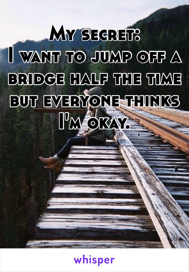 My secret: 
I want to jump off a bridge half the time but everyone thinks I'm okay. 