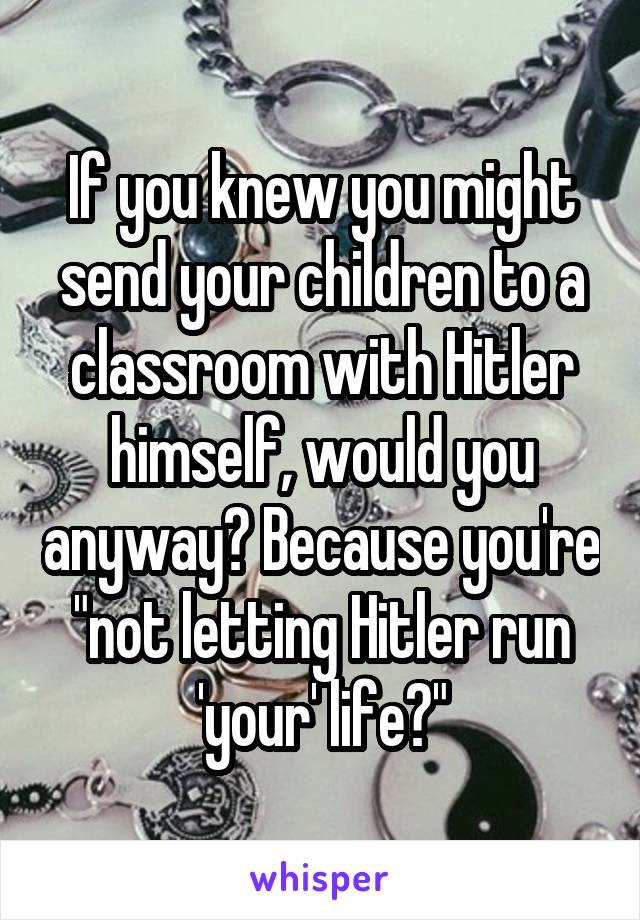 If you knew you might send your children to a classroom with Hitler himself, would you anyway? Because you're "not letting Hitler run 'your' life?"