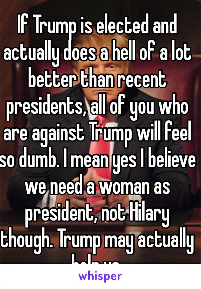 If Trump is elected and actually does a hell of a lot better than recent presidents, all of you who are against Trump will feel so dumb. I mean yes I believe we need a woman as president, not Hilary though. Trump may actually help us.