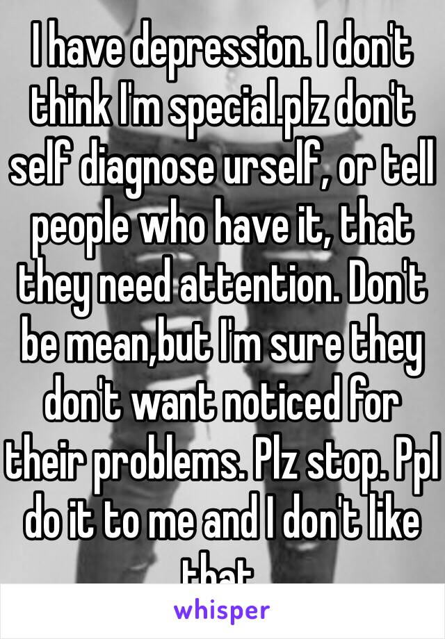 I have depression. I don't think I'm special.plz don't self diagnose urself, or tell people who have it, that they need attention. Don't be mean,but I'm sure they don't want noticed for their problems. Plz stop. Ppl do it to me and I don't like that. 