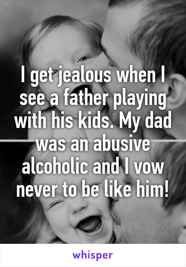 I get jealous when I see a father playing with his kids. My dad was an abusive alcoholic and I vow never to be like him!