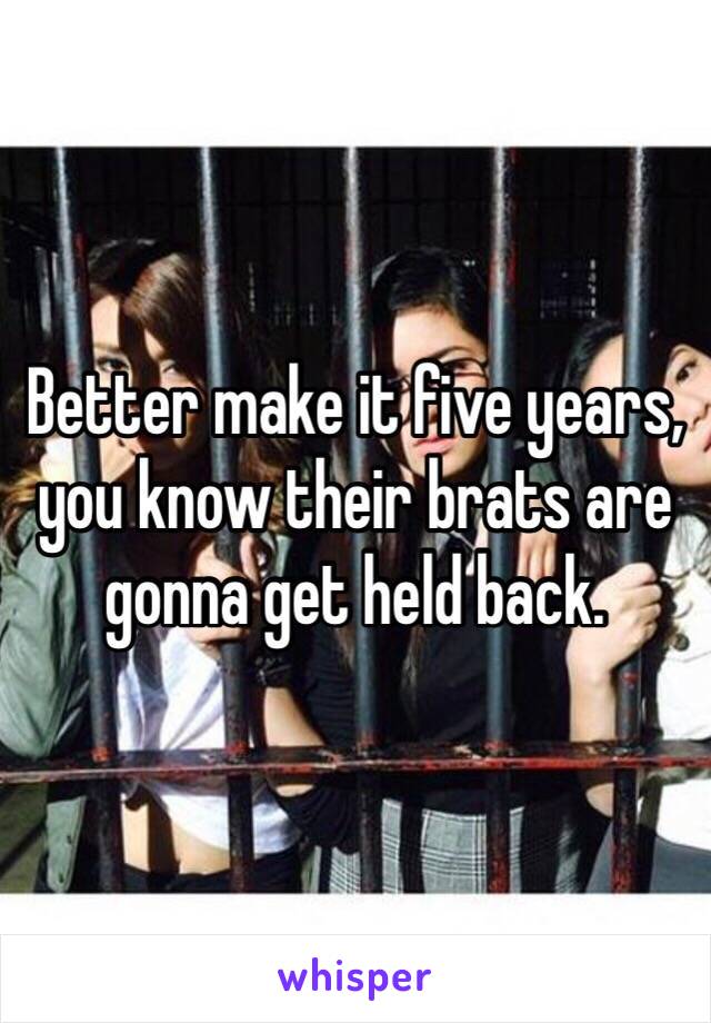 Better make it five years, you know their brats are gonna get held back.