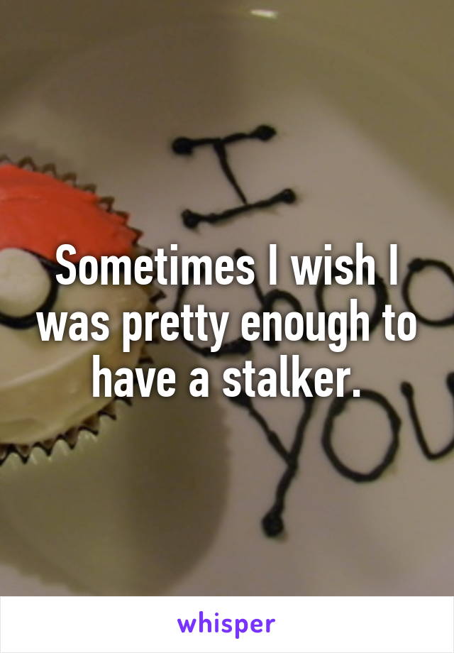 Sometimes I wish I was pretty enough to have a stalker.