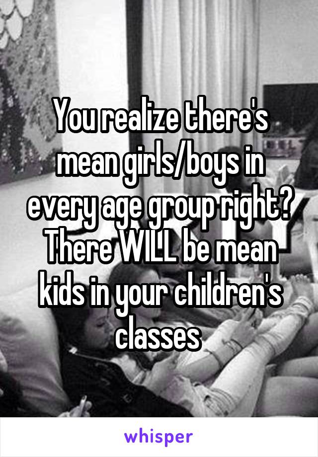 You realize there's mean girls/boys in every age group right? There WILL be mean kids in your children's classes 