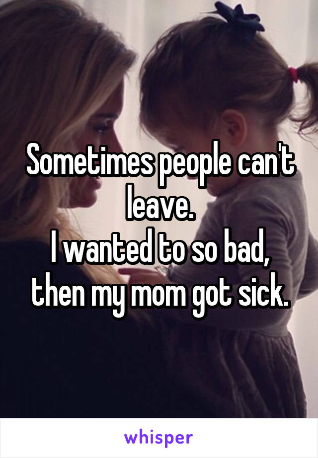 Sometimes people can't leave.
I wanted to so bad, then my mom got sick.