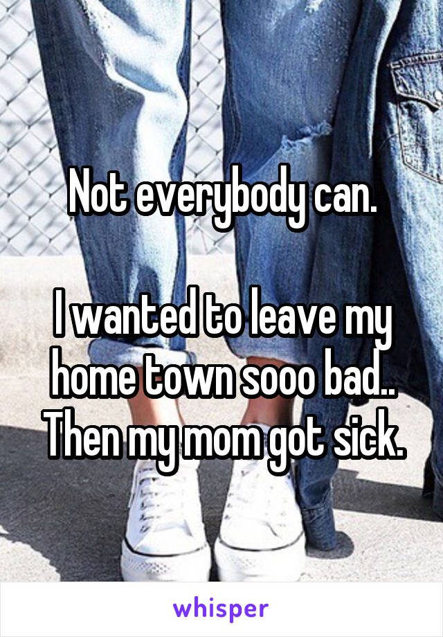 Not everybody can.

I wanted to leave my home town sooo bad.. Then my mom got sick.