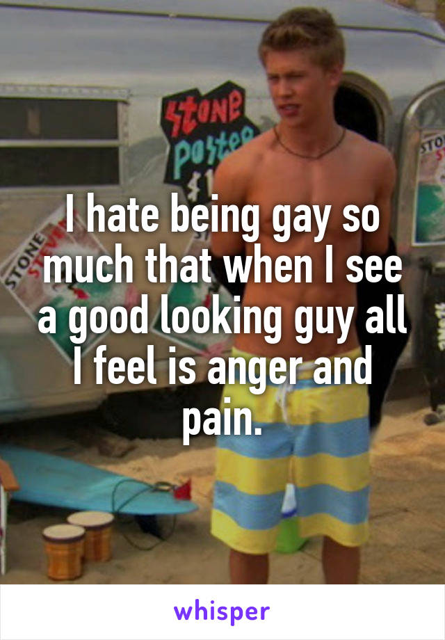 I hate being gay so much that when I see a good looking guy all I feel is anger and pain.