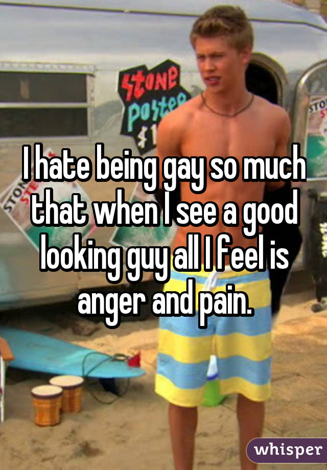 I hate being gay so much that when I see a good looking guy all I feel is anger and pain.