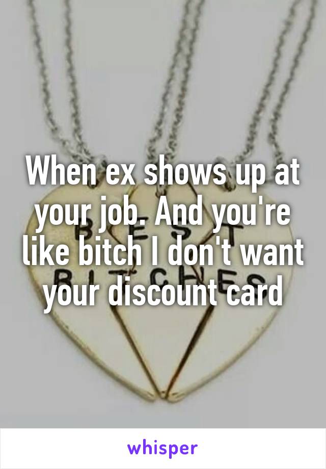 When ex shows up at your job. And you're like bitch I don't want your discount card
