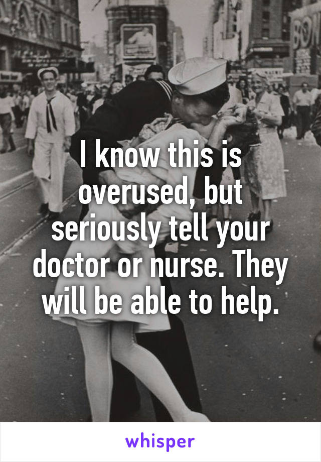 I know this is overused, but seriously tell your doctor or nurse. They will be able to help.