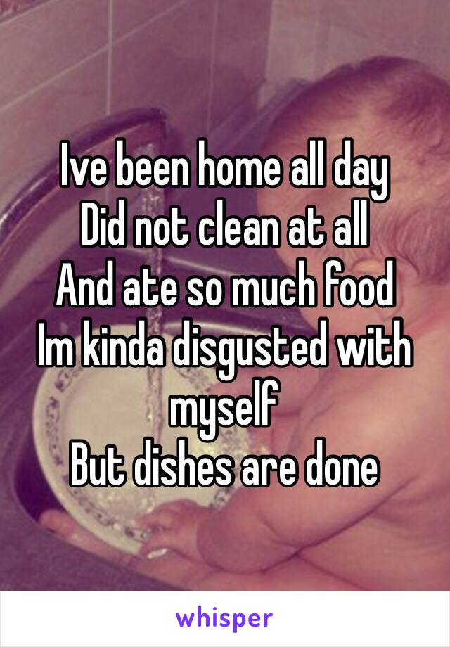 Ive been home all day
Did not clean at all
And ate so much food
Im kinda disgusted with myself 
But dishes are done