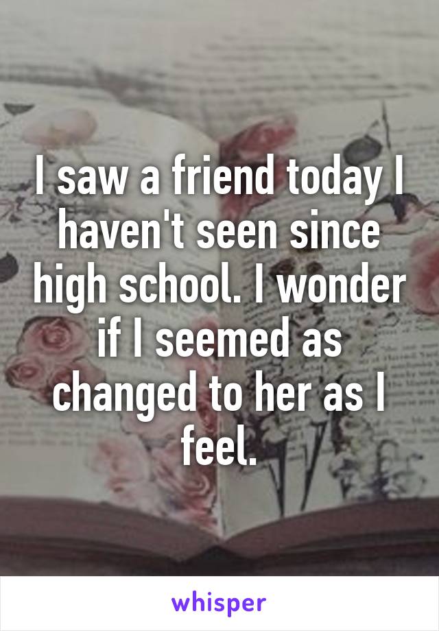 I saw a friend today I haven't seen since high school. I wonder if I seemed as changed to her as I feel.