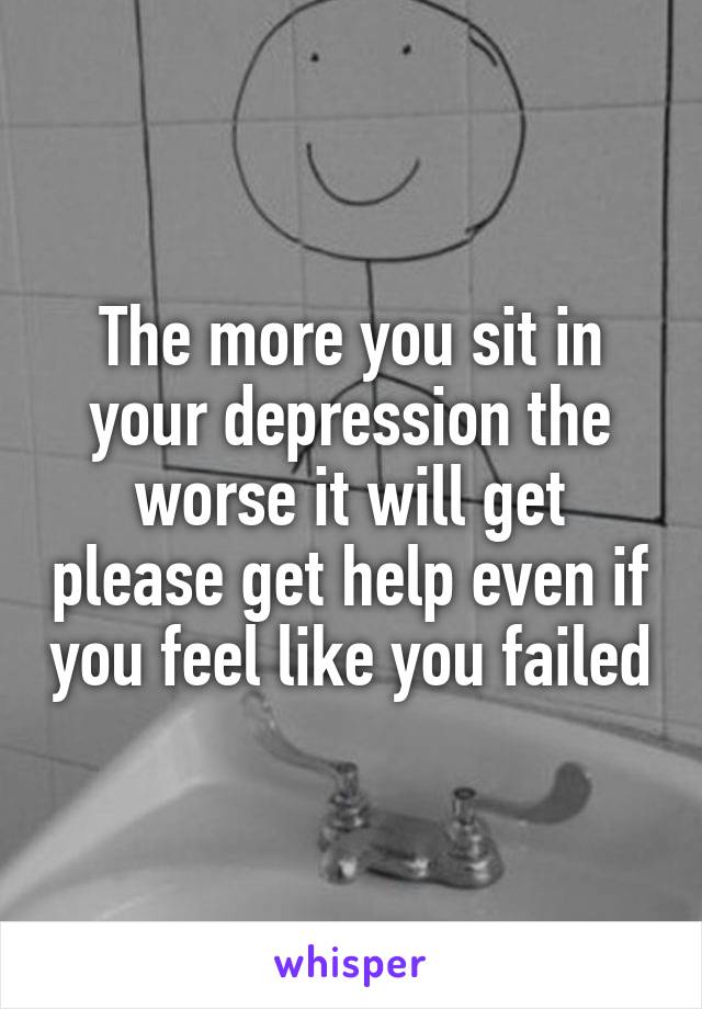 The more you sit in your depression the worse it will get please get help even if you feel like you failed