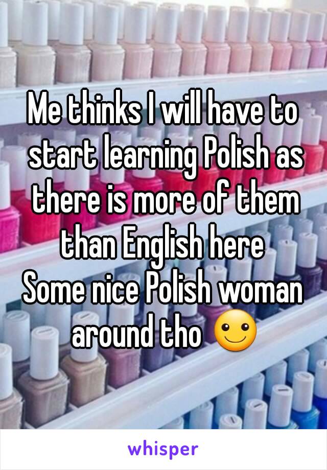 Me thinks I will have to start learning Polish as there is more of them than English here 
Some nice Polish woman around tho ☺