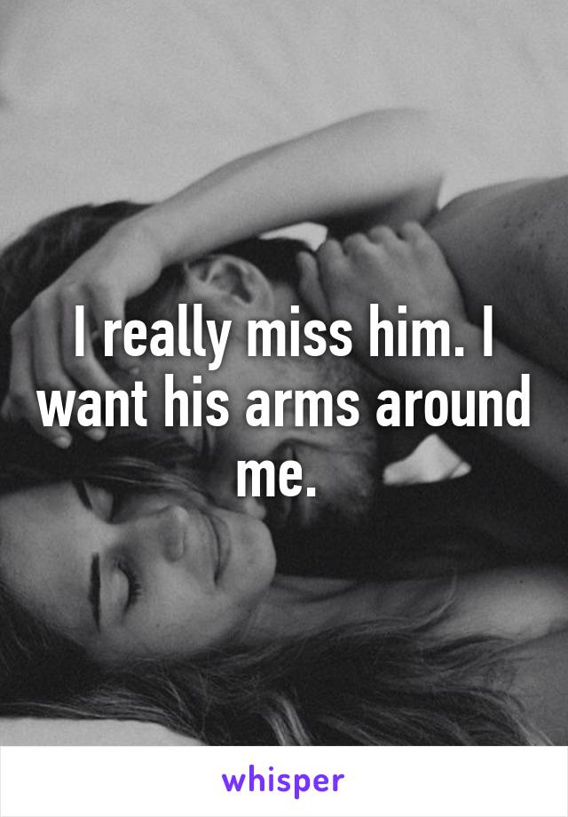 I really miss him. I want his arms around me. 