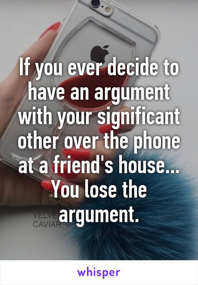 If you ever decide to have an argument with your significant other over the phone at a friend's house... You lose the argument.