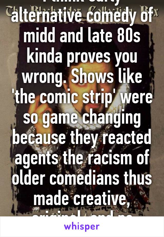 I think early alternative comedy of midd and late 80s kinda proves you wrong. Shows like 'the comic strip' were so game changing because they reacted agents the racism of older comedians thus made creative, original, and pc comedy