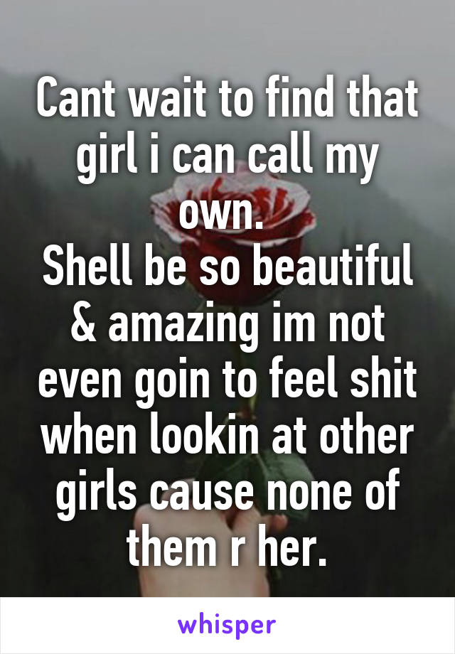 Cant wait to find that girl i can call my own. 
Shell be so beautiful & amazing im not even goin to feel shit when lookin at other girls cause none of them r her.