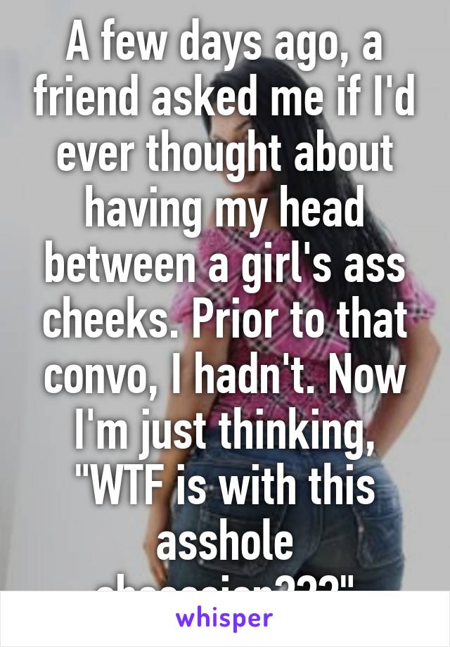 A few days ago, a friend asked me if I'd ever thought about having my head between a girl's ass cheeks. Prior to that convo, I hadn't. Now I'm just thinking, "WTF is with this asshole obsession???"