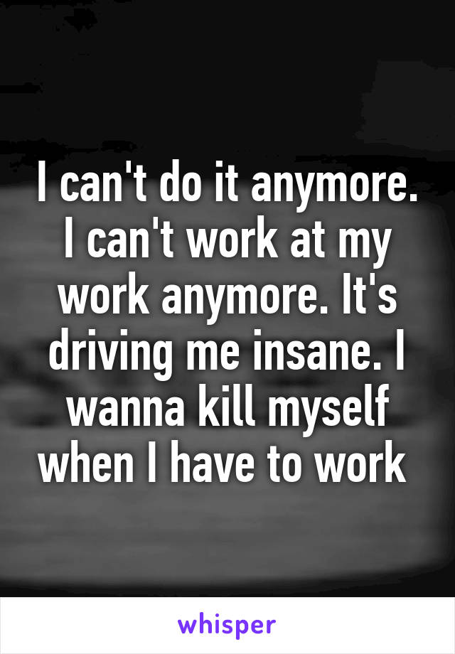 I can't do it anymore. I can't work at my work anymore. It's driving me insane. I wanna kill myself when I have to work 