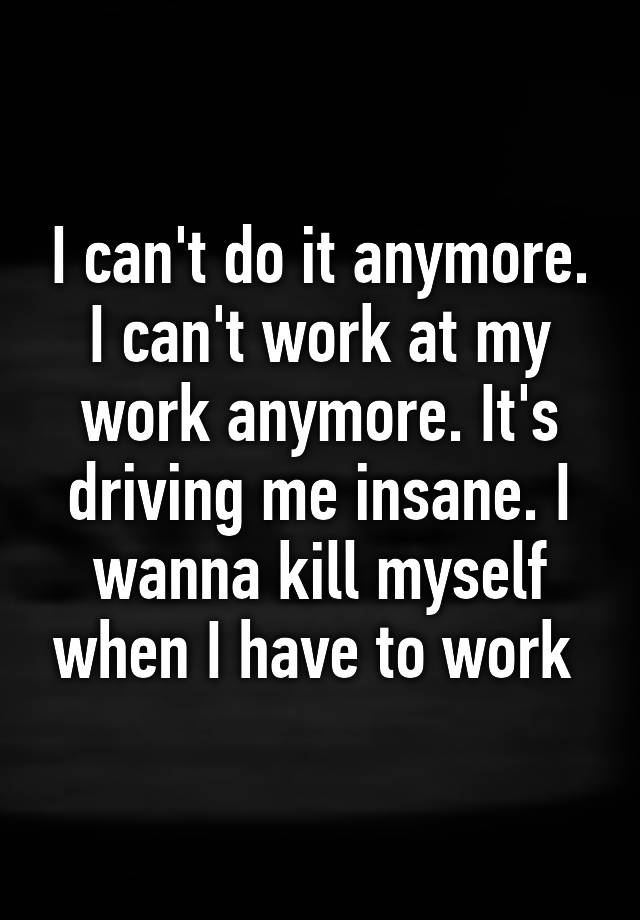 i-can-t-do-it-anymore-i-can-t-work-at-my-work-anymore-it-s-driving-me