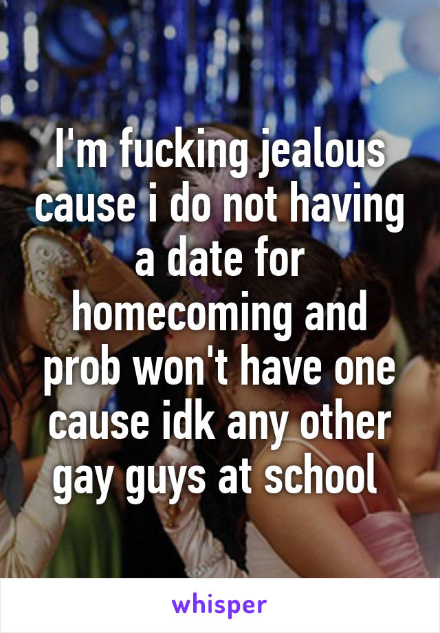I'm fucking jealous cause i do not having a date for homecoming and prob won't have one cause idk any other gay guys at school 