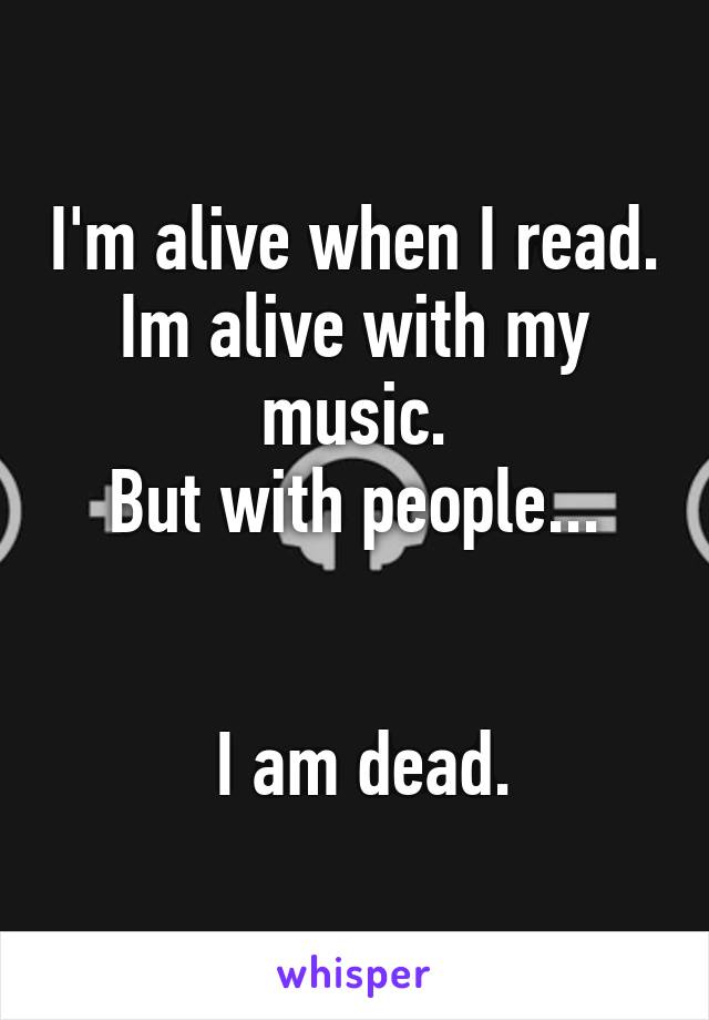 I'm alive when I read.
Im alive with my music.
But with people...


 I am dead.