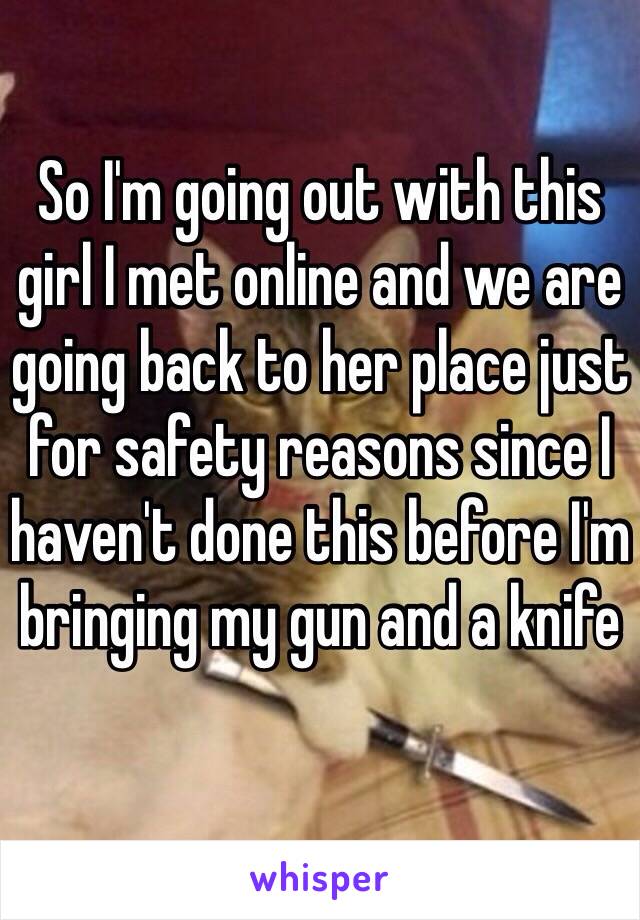 So I'm going out with this girl I met online and we are going back to her place just for safety reasons since I haven't done this before I'm bringing my gun and a knife 