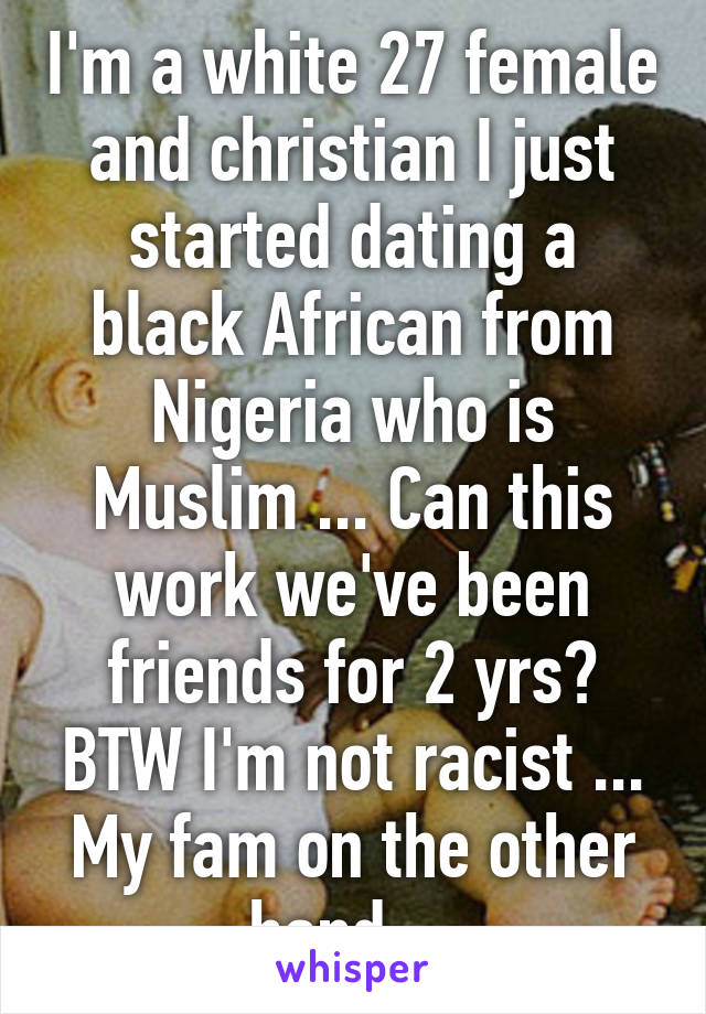 I'm a white 27 female and christian I just started dating a black African from Nigeria who is Muslim ... Can this work we've been friends for 2 yrs? BTW I'm not racist ... My fam on the other hand ...