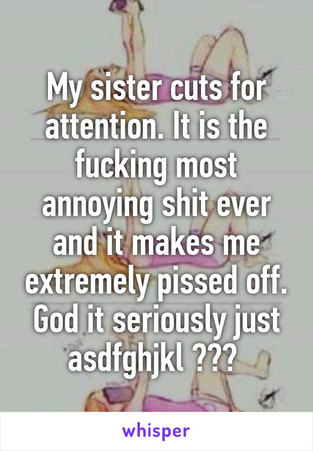My sister cuts for attention. It is the fucking most annoying shit ever and it makes me extremely pissed off. God it seriously just asdfghjkl 😈😈😈 