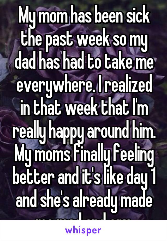 My mom has been sick the past week so my dad has had to take me everywhere. I realized in that week that I'm really happy around him. My moms finally feeling better and it's like day 1 and she's already made me mad and cry.
