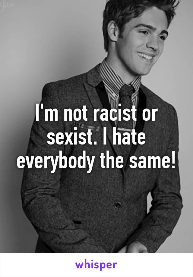 I'm not racist or sexist. I hate everybody the same!