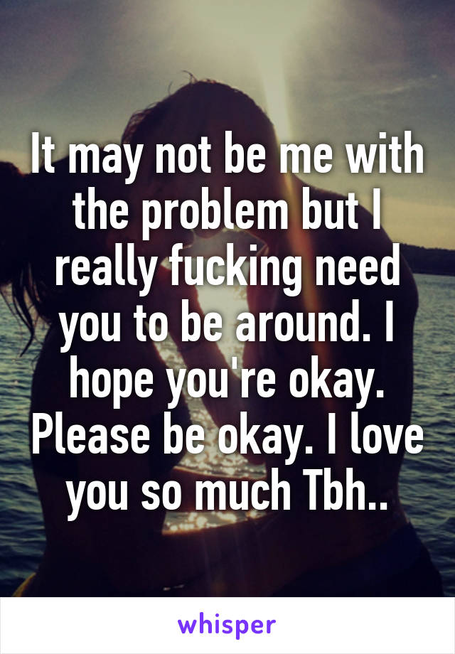 It may not be me with the problem but I really fucking need you to be around. I hope you're okay. Please be okay. I love you so much Tbh..