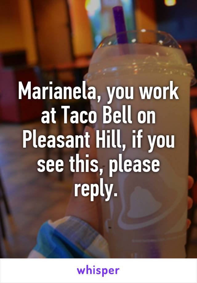 Marianela, you work at Taco Bell on Pleasant Hill, if you see this, please reply. 