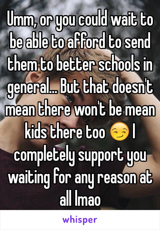 Umm, or you could wait to be able to afford to send them to better schools in general... But that doesn't mean there won't be mean kids there too 😏 I completely support you waiting for any reason at all lmao