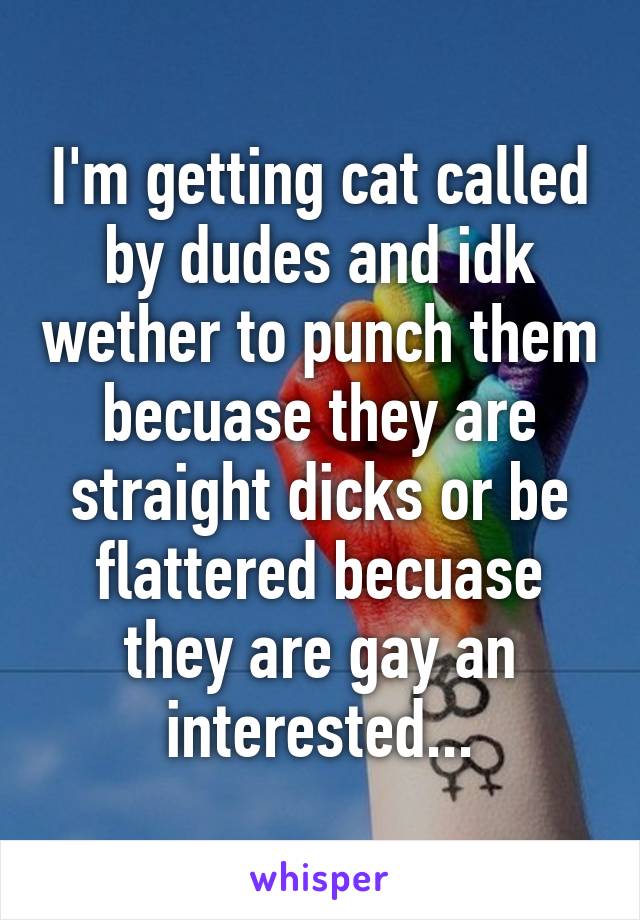 I'm getting cat called by dudes and idk wether to punch them becuase they are straight dicks or be flattered becuase they are gay an interested...