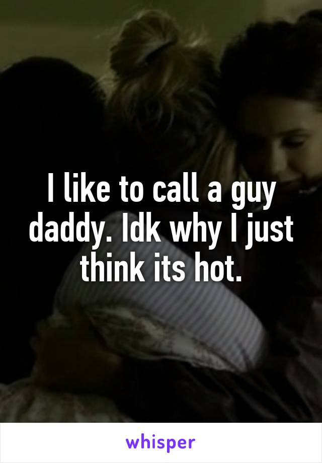 I like to call a guy daddy. Idk why I just think its hot.
