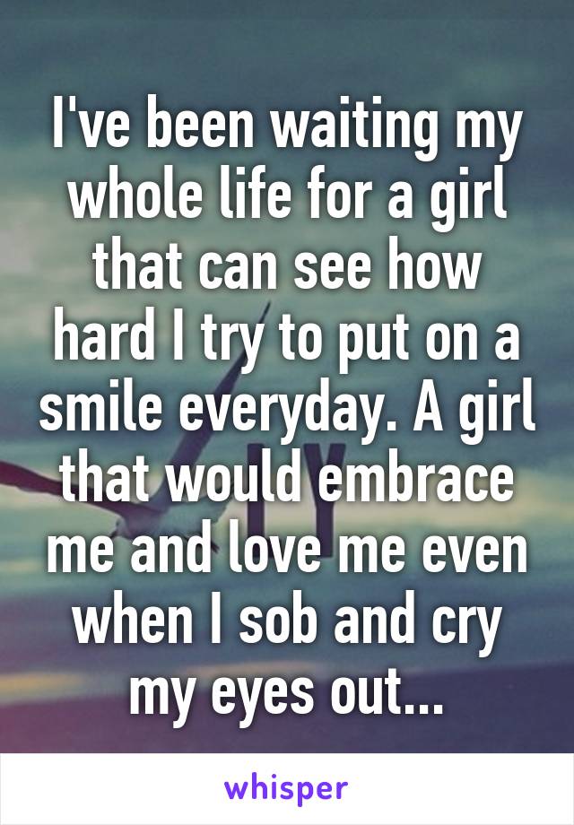 I've been waiting my whole life for a girl that can see how hard I try to put on a smile everyday. A girl that would embrace me and love me even when I sob and cry my eyes out...
