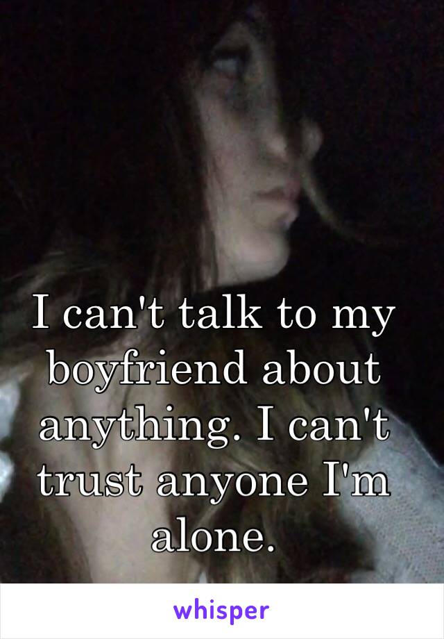 I can't talk to my boyfriend about anything. I can't trust anyone I'm alone.