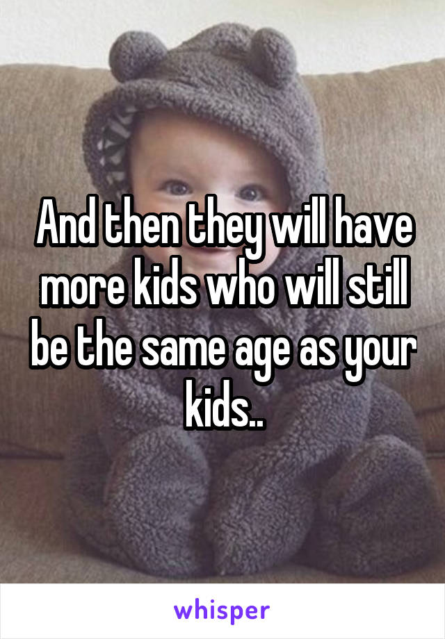 And then they will have more kids who will still be the same age as your kids..