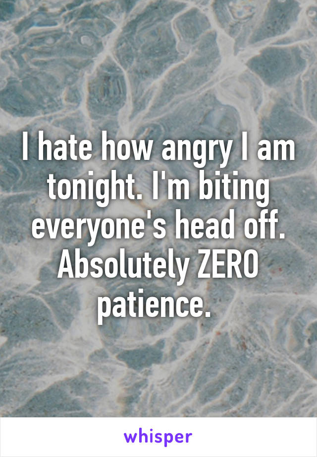 I hate how angry I am tonight. I'm biting everyone's head off. Absolutely ZERO patience. 