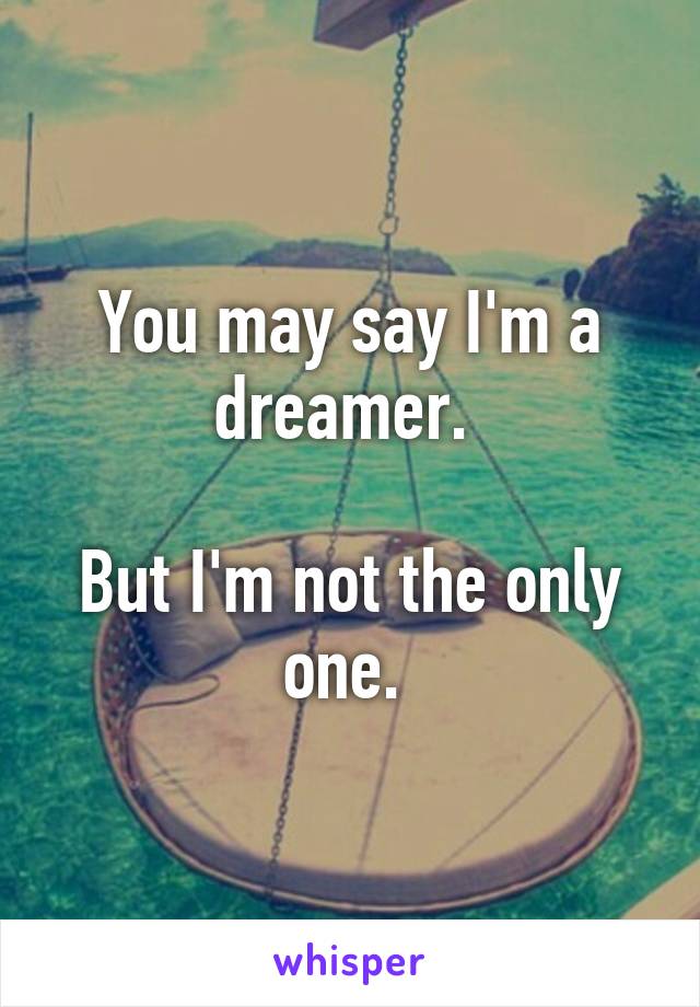 You may say I'm a dreamer. 

But I'm not the only one. 