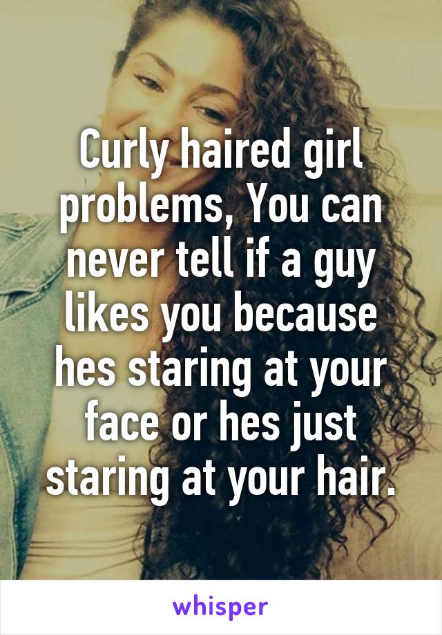Curly haired girl problems, You can never tell if a guy likes you because hes staring at your face or hes just staring at your hair.