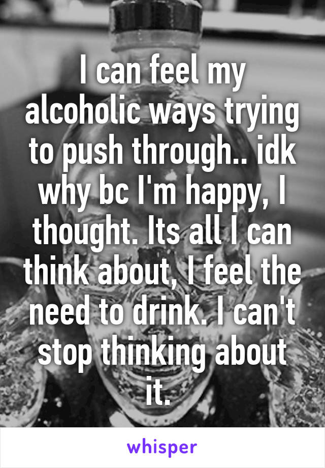 I can feel my alcoholic ways trying to push through.. idk why bc I'm happy, I thought. Its all I can think about, I feel the need to drink. I can't stop thinking about it. 