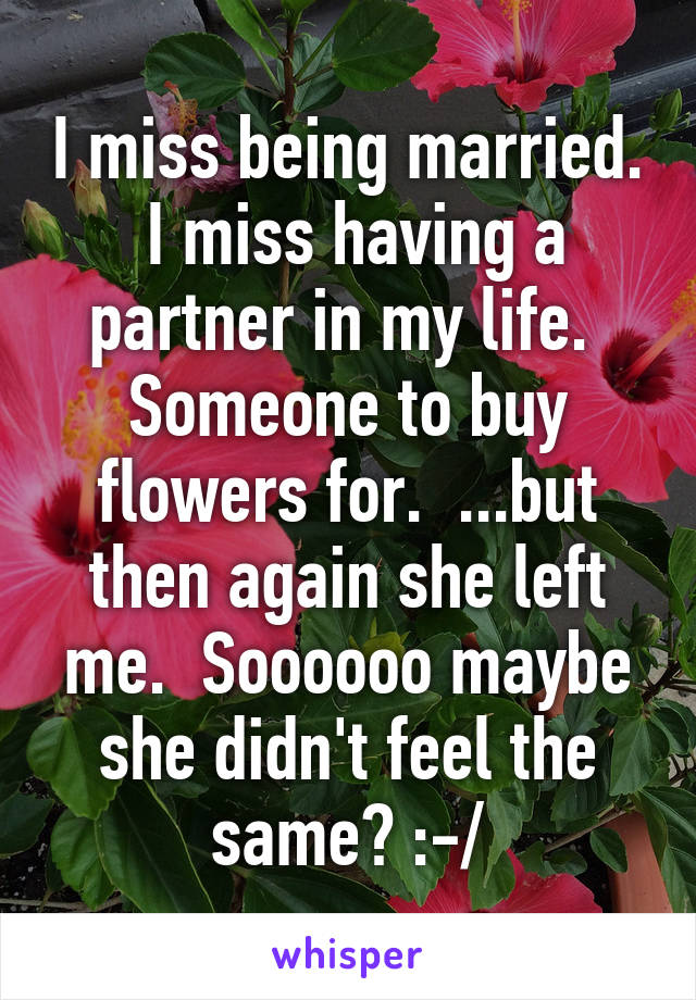 I miss being married.  I miss having a partner in my life.  Someone to buy flowers for.  ...but then again she left me.  Soooooo maybe she didn't feel the same? :-/