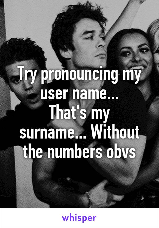 Try pronouncing my user name...
That's my surname... Without the numbers obvs
