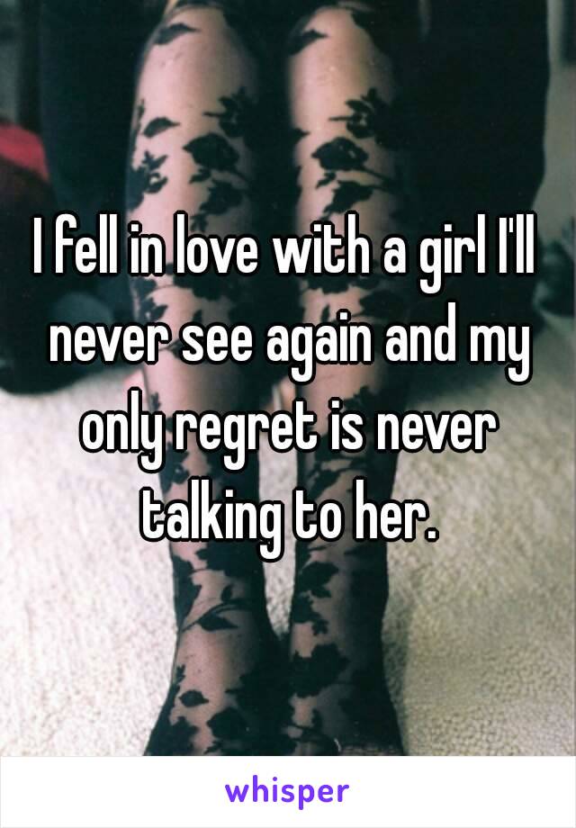 I fell in love with a girl I'll never see again and my only regret is never talking to her.